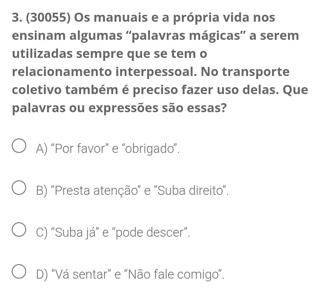 (30055) Os manuais e a própria vida nos
ensinam algumas “palavras mágicas” a serem
utilizadas sempre que se tem o
relacionamento interpessoal. No transporte
coletivo também é preciso fazer uso delas. Que
palavras ou expressões são essas?
A) “Por favor” e “obrigado”.
B) “Presta atenção” e “Suba direito”.
C) “Suba já” e “pode descer”.
D) “Vá sentar” e “Não fale comigo”.