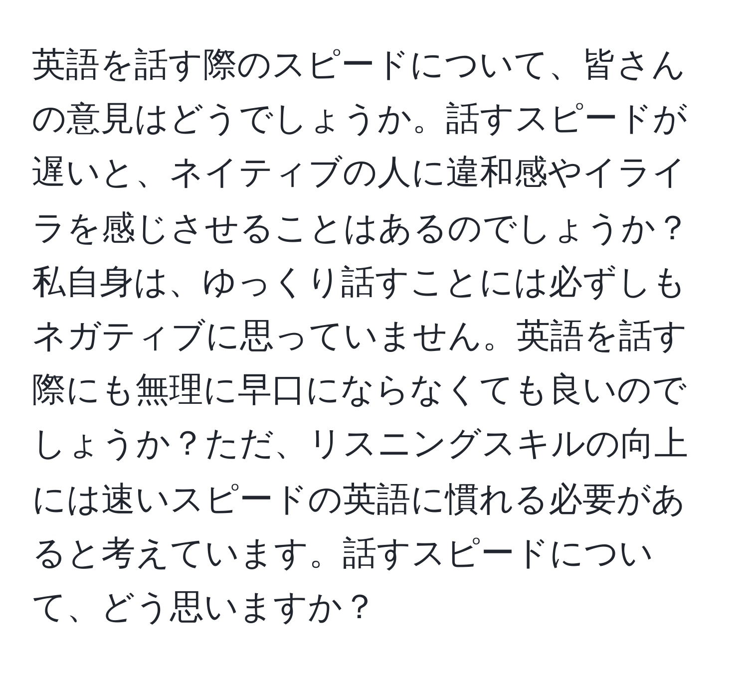 英語を話す際のスピードについて、皆さんの意見はどうでしょうか。話すスピードが遅いと、ネイティブの人に違和感やイライラを感じさせることはあるのでしょうか？私自身は、ゆっくり話すことには必ずしもネガティブに思っていません。英語を話す際にも無理に早口にならなくても良いのでしょうか？ただ、リスニングスキルの向上には速いスピードの英語に慣れる必要があると考えています。話すスピードについて、どう思いますか？