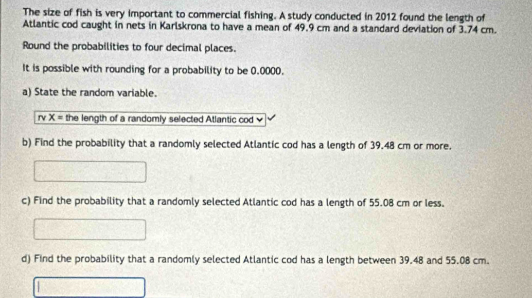 The size of fish is very important to commercial fishing. A study conducted in 2012 found the length of 
Atlantic cod caught in nets in Karlskrona to have a mean of 49.9 cm and a standard deviation of 3.74 cm. 
Round the probabilities to four decimal places. 
It is possible with rounding for a probability to be 0.0000. 
a) State the random variable. 
r X= the length of a randomly selected Atlantic cod 
b) Find the probability that a randomly selected Atlantic cod has a length of 39.48 cm or more. 
c) Find the probability that a randomly selected Atlantic cod has a length of 55.08 cm or less. 
d) Find the probability that a randomly selected Atlantic cod has a length between 39.48 and 55.08 cm.