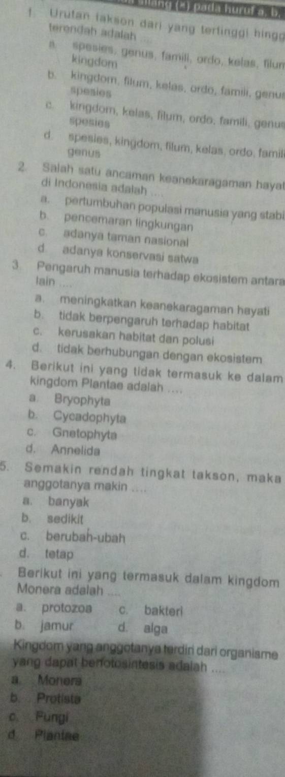 lang (2) pada huruf a, 5.
! Urutan takson dari yang terlinggi hing
terendah adalah ;;
a spesies, genus, famili, ordo, kelas, filum
kingdom
b. kingdom, filum, kelas, ordo, famili, genus
spesies
c. kingdom, kelas, filum, ordo, famili, genus
spesies
d. spesies, kingdom, filum, kelas, ordo, famili
genus
2. Salah satu ancaman keanekaragaman hayal
di Indonesia adalah . .
a. pertumbuhan populasi manusia yang stabi
b. pencemaran lingkungan
c. adanya taman nasional
d adanya konservasi satwa
3. Pengaruh manusia terhadap ekosistem antara
lain ....
a. meningkatkan keanekaragaman hayati
b. tidak berpengaruh terhadap habitat
c. kerusakan habitat dan polusi
d. tidak berhubungan dengan ekosistem
4. Berikut ini yang tidak termasuk ke dalam
kingdom Plantae adalah ....
a Bryophyta
b. Cycadophyta
c. Gnetophyta
d. Annelida
5. Semakin rendah tingkat takson, maka
anggotanya makin ....
a. banyak
b. sedikit
c. berubah-ubah
d. tetap
Berikut ini yang termasuk dalam kingdom
Monera adalah ,.,,
a protozoa c. bakteri
b. jamur d. alga
Kingdom yang anggotanya terdiri dari organisme
yang dapat benotosintesis adalah ....
a Monera
b Protista
c Pungi
d Planiae