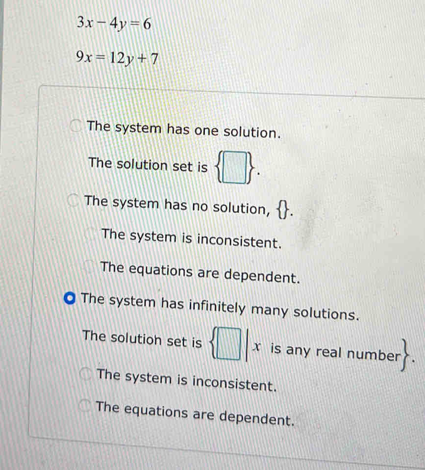 3x-4y=6
9x=12y+7
The system has one solution.
The solution set is  □ 
The system has no solution,
The system is inconsistent.
The equations are dependent.
0 The system has infinitely many solutions.
The solution set is  □ |x is any real numbe r>
The system is inconsistent.
The equations are dependent.