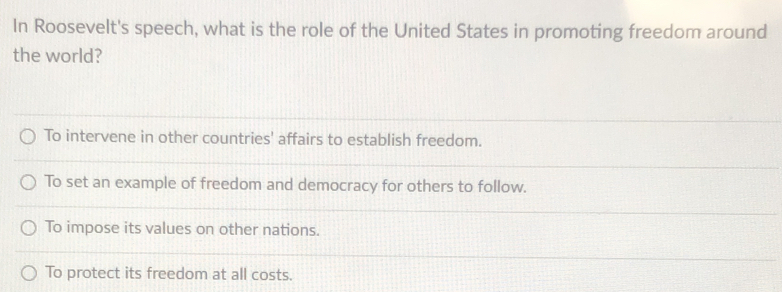 In Roosevelt's speech, what is the role of the United States in promoting freedom around
the world?
To intervene in other countries' affairs to establish freedom.
To set an example of freedom and democracy for others to follow.
To impose its values on other nations.
To protect its freedom at all costs.