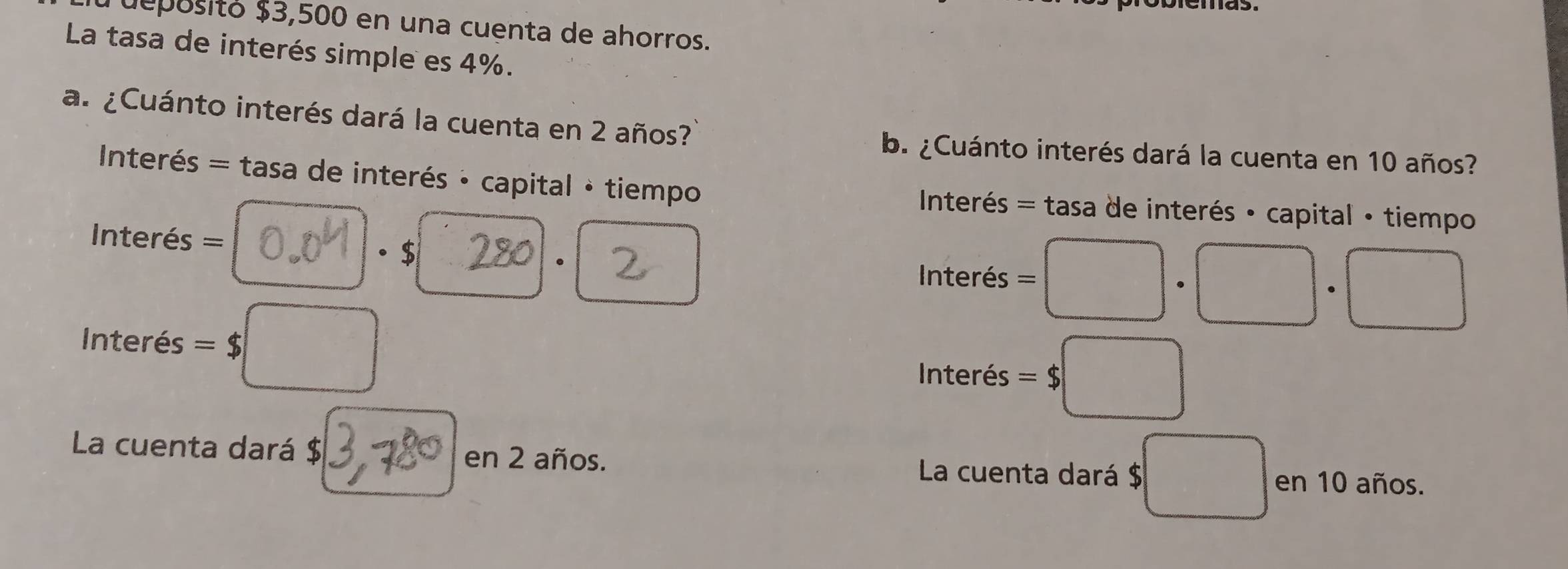 depósitó $3,500 en una cuenta de ahorros. 
La tasa de interés simple es 4%. 
a. ¿Cuánto interés dará la cuenta en 2 años? 
b. ¿Cuánto interés dará la cuenta en 10 años? 
Interés = tasa de interés · capital · tiempo Interés = tasa de interés · capital · tiempo 
= Interés = · $ . 
Interés =□ · □ · □
Interés =$□
Interés =$□
La cuenta dará $ en 2 años. La cuenta dará $ ;□ en 10 años.