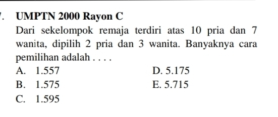 UMPTN 2000 Rayon C
Dari sekelompok remaja terdiri atas 10 pria dan 7
wanita, dipilih 2 pria dan 3 wanita. Banyaknya cara
pemilihan adalah . . . .
A. 1.557 D. 5.175
B. 1.575 E. 5.715
C. 1.595