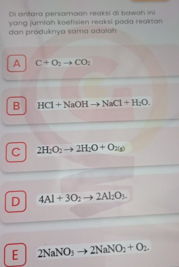 Di antara persamaan reaksi di bawah ini
yang jumlah koefisien reaksi pada reaktan 
dan produknya sama adalah
A C+O_2to CO_2
B HCl+NaOHto NaCl+H_2O.
C 2H_2O_2to 2H_2O+O_2(g)
D 4Al+3O_2to 2Al_2O_3.
E 2NaNO_3 to 2NaNO_2+O_2.