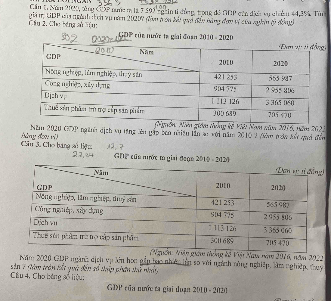 Năm 2020, tổng GDP nước ta là 7 592 nghìn tỉ đồng, trong đó GDP của dịch vụ chiếm 44, 3%. Tính 
giá trị GDP của ngành dịch vụ năm 2020? (làm tròn kết quả đến hàng đơn vị của nghìn tỷ đồng) 
Câu 2. Cho bảng số liệu: 
GDP của nước ta giai đoạn 2010 - 2020 
ám thống kế Việt Nam năm 2016, năm 2022 
Năm 2020 GDP ngành dịch vụ tăng lên gấp bao nhiêu lần so với năm 2010 ? (làm tròn kết quả đến 
hàng đơn vị) 
Câu 3. Cho bảng số liệu: 
GDP của nước ta giai đoạn 2010 - 2020 
ống kế Việt Nam năm 2016, năm 2022 
Năm 2020 GDP ngành dịch vụ lớn hơn gấp bao nhiêu lần so với ngành nông nghiệp, lâm nghiệp, thuỷ 
sản ? (làm tròn kết quả đến số thập phân thứ nhất) 
Câu 4. Cho bảng số liệu: 
GDP của nước ta giai đoạn 2010 - 2020