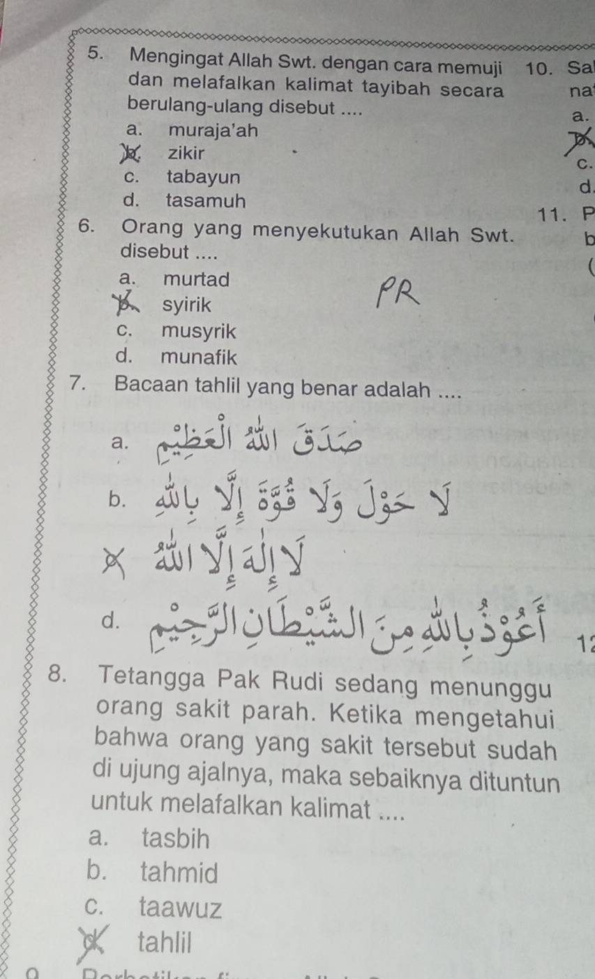 Mengingat Allah Swt. dengan cara memuji 10. Sa
dan melafalkan kalimat tayibah secara n a
berulang-ulang disebut .... a.
a. muraja'ah
zikir
C.
c. tabayun
d
d. tasamuh
11. P
6. Orang yang menyekutukan Allah Swt. b
disebut ....
a. murtad

p syirik
c. musyrik
d. munafik
7. Bacaan tahlil yang benar adalah ....
a.
b.

a
d. 12
8. Tetangga Pak Rudi sedang menunggu
orang sakit parah. Ketika mengetahui
bahwa orang yang sakit tersebut sudah
di ujung ajalnya, maka sebaiknya dituntun
untuk melafalkan kalimat ....
a. tasbih
b. tahmid
c. taawuz
tahlil