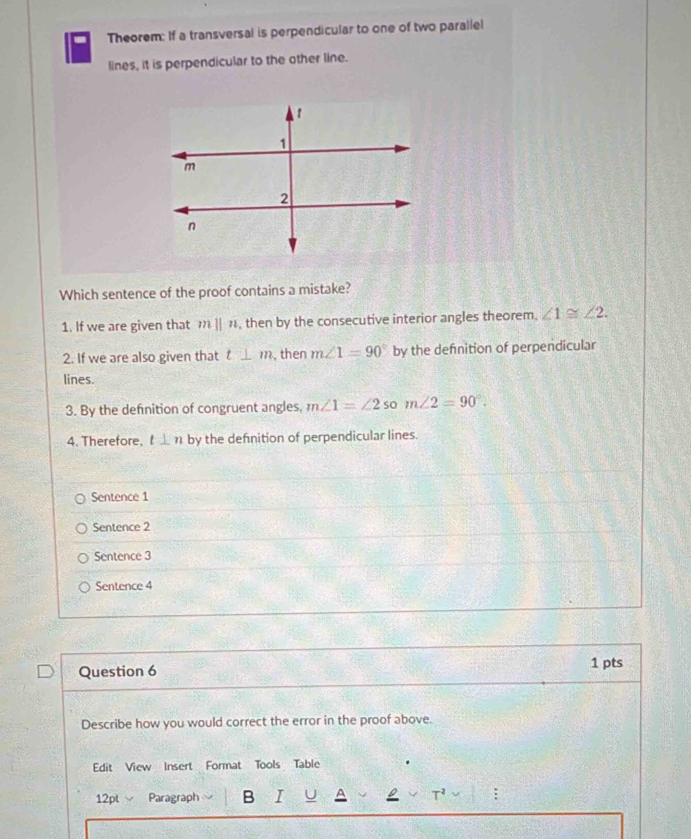 Theorem: If a transversal is perpendicular to one of two parallel
lines, it is perpendicular to the other line.
Which sentence of the proof contains a mistake?
1. If we are given that m||n , then by the consecutive interior angles theorem. ∠ 1≌ ∠ 2.
2. If we are also given that t_ m , then m∠ 1=90° by the defnition of perpendicular
lines.
3. By the definition of congruent angles, m∠ 1=∠ 2 so m∠ 2=90°.
4. Therefore, l⊥ n by the defnition of perpendicular lines.
Sentence 1
Sentence 2
Sentence 3
Sentence 4
Question 6
1 pts
Describe how you would correct the error in the proof above.
Edit View Insert Format Tools Table
12pt √ Paragraph B :
