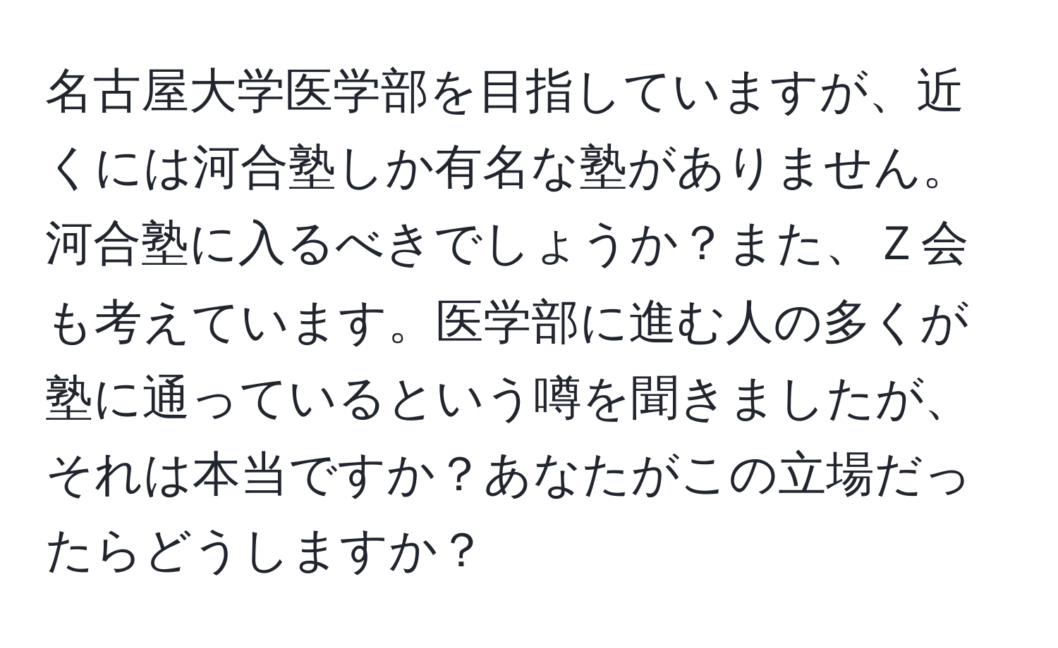 名古屋大学医学部を目指していますが、近くには河合塾しか有名な塾がありません。河合塾に入るべきでしょうか？また、Ｚ会も考えています。医学部に進む人の多くが塾に通っているという噂を聞きましたが、それは本当ですか？あなたがこの立場だったらどうしますか？