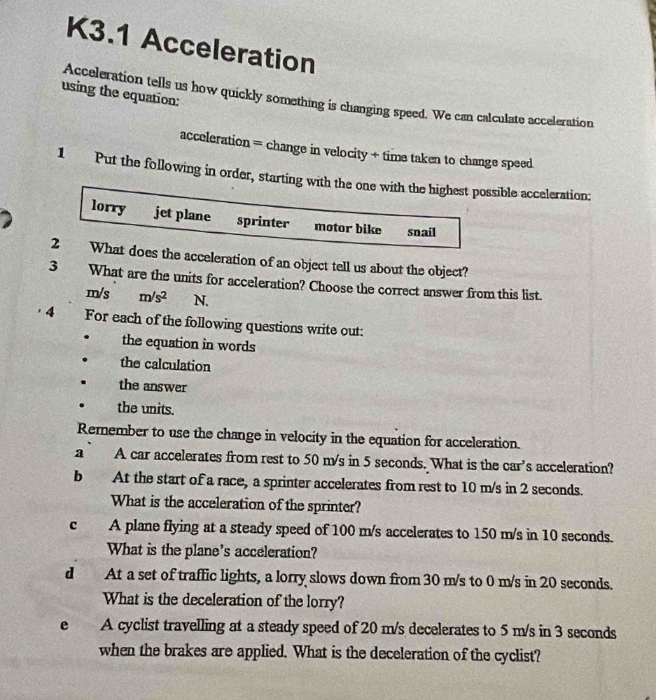 K3.1 Acceleration
using the equation:
Acceleration tells us how quickly something is changing speed. We can calculate acceleration
acceleration = change in velocity + time taken to change speed
1 Put the following in order, starting with the one with the highest possible acceleration:
lorry jet plane sprinter motor bike snail
2 What does the acceleration of an object tell us about the object?
3 What are the units for acceleration? Choose the correct answer from this list.
m/s m/s^2 N.
4 For each of the following questions write out:
the equation in words
the calculation
the answer
the units.
Remember to use the change in velocity in the equation for acceleration.
a A car accelerates from rest to 50 m/s in 5 seconds. What is the car’s acceleration?
b At the start of a race, a sprinter accelerates from rest to 10 m/s in 2 seconds.
What is the acceleration of the sprinter?
c A plane flying at a steady speed of 100 m/s accelerates to 150 m/s in 10 seconds.
What is the plane's acceleration?
dà At a set of traffic lights, a lorry slows down from 30 m/s to 0 m/s in 20 seconds.
What is the deceleration of the lorry?
e A cyclist travelling at a steady speed of 20 m/s decelerates to 5 m/s in 3 seconds
when the brakes are applied. What is the deceleration of the cyclist?