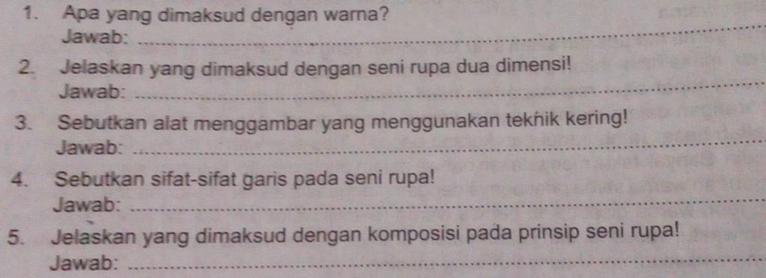 Apa yang dimaksud dengan warna? 
Jawab: 
_ 
2. Jelaskan yang dimaksud dengan seni rupa dua dimensi! 
Jawab: 
_ 
3. Sebutkan alat menggambar yang menggunakan teknik kering! 
Jawab: 
_ 
4. Sebutkan sifat-sifat garis pada seni rupa! 
Jawab: 
_ 
5. Jelaskan yang dimaksud dengan komposisi pada prinsip seni rupa! 
Jawab:_