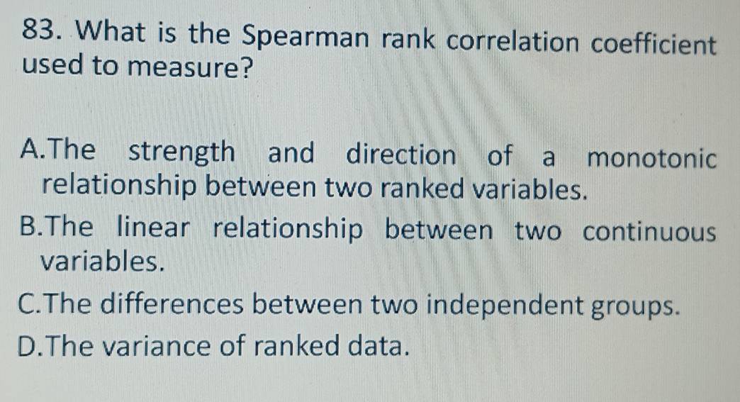 What is the Spearman rank correlation coefficient
used to measure?
A.The strength and direction of a monotonic
relationship between two ranked variables.
B.The linear relationship between two continuous
variables.
C.The differences between two independent groups.
D.The variance of ranked data.