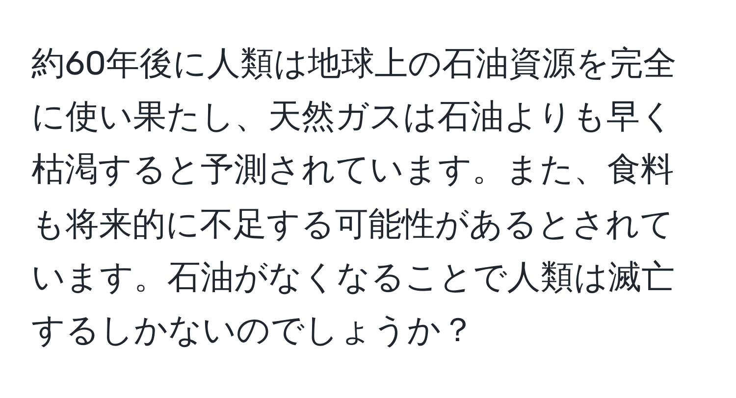 約60年後に人類は地球上の石油資源を完全に使い果たし、天然ガスは石油よりも早く枯渇すると予測されています。また、食料も将来的に不足する可能性があるとされています。石油がなくなることで人類は滅亡するしかないのでしょうか？