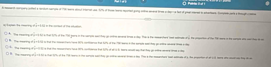 A research company polled a random sample of 756 teens about Internet use. 52% of those teens reported going online several times a day —a fact of great interest to advertisers. Complete parts a through c belw
a) Explain the meaning of hat p=0.52 In the context of this situation.
A. The meaning of p=0.52 is that 52% of the 756 teens in the sample said they go online several times a day. This is the researchers' best estimate of p, the proportion of the 756 teens in the sample who awid they do so
B. The meaning of rho =0.52 is that the researchers have 95% confidence that 52% of the 756 teens in the sample said they go online several times a day
C. The meaning of hat p=0.52 is that the researchers have 95% confidence that 52% of all U.S. teens would say that they go online several times a day
D. The meaning of hat p=0.52 is that 52% of the 756 teens in the sample said they go online several times a day. This is the researchers' best estimate of p, the proportion of all U.S twns who would say they d) as