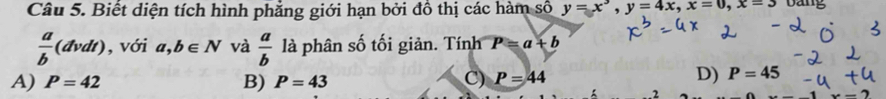 Biết diện tích hình phẳng giới hạn bởi đồ thị các hàm số y=x^3, y=4x, x=0, x=3 bang
 a/b (dvdt) , với a,b∈ N và  a/b  là phân số tối giản. Tính P=a+b
A) P=42 B) P=43 C) P=44
D) P=45. 2
x-2