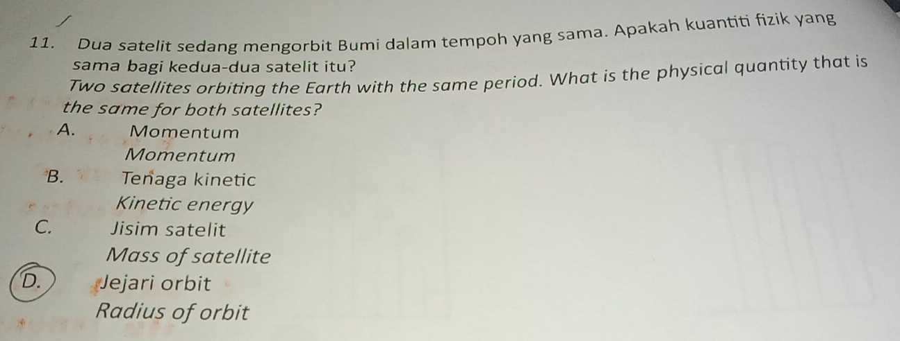 Dua satelit sedang mengorbit Bumi dalam tempoh yang sama. Apakah kuantiti fizik yang
sama bagi kedua-dua satelit itu?
Two satellites orbiting the Earth with the same period. What is the physical quantity that is
the same for both satellites?
A. Momentum
Momentum
B. Tenaga kinetic
Kinetic energy
C. Jisim satelit
Mass of satellite
D. Jejari orbit
Radius of orbit