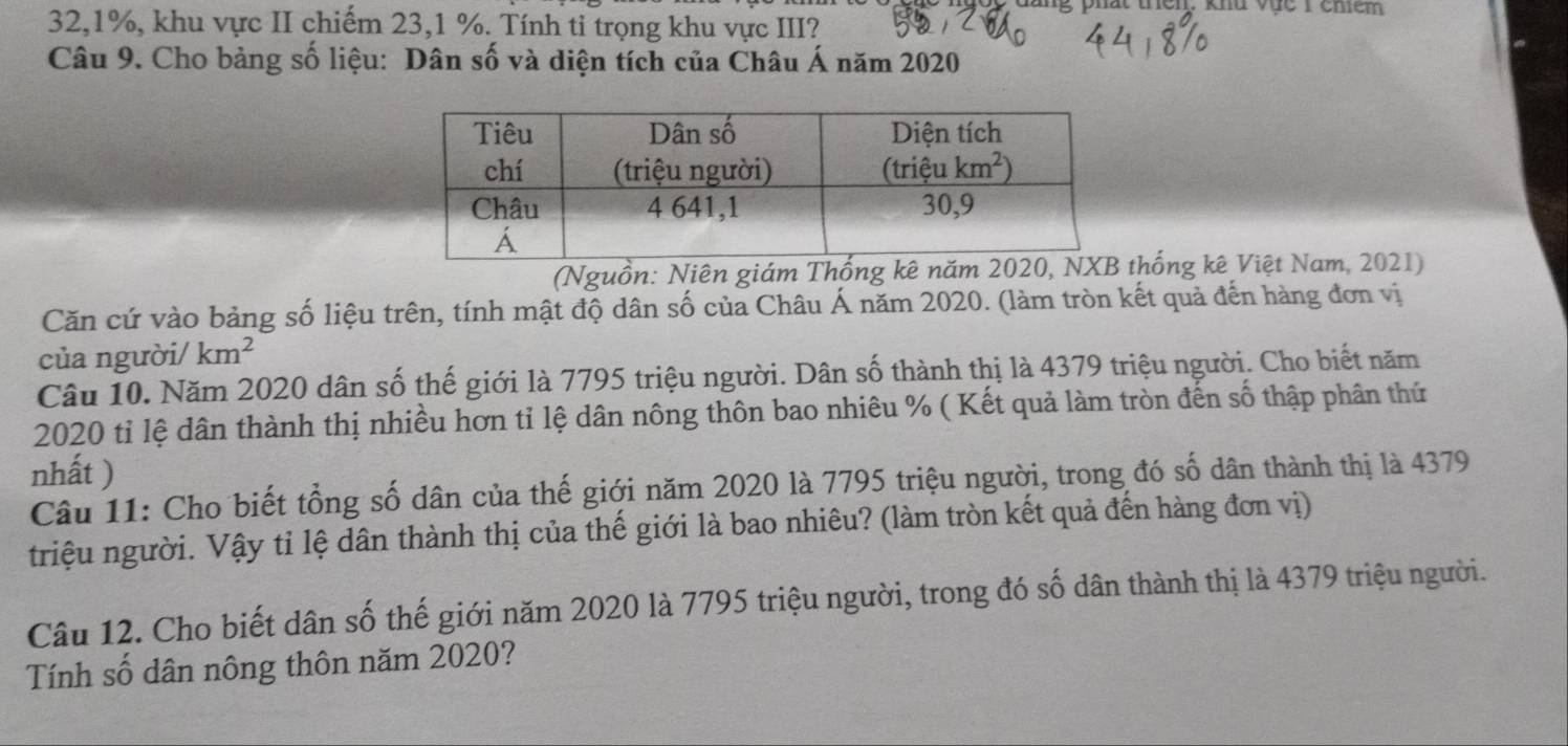 en. khu vực 1 chểm
32,1%, khu vực II chiếm 23,1 %. Tính tỉ trọng khu vực III?
Câu 9. Cho bảng số liệu: Dân số và diện tích của Châu Á năm 2020
(Nguồn: Niên giám Thống kê năm 2020, Nthống kê Việt Nam, 2021)
Căn cứ vào bảng số liệu trên, tính mật độ dân số của Châu Á năm 2020. (làm tròn kết quả đến hàng đơn vị
của người/ km^2
Câu 10. Năm 2020 dân số thế giới là 7795 triệu người. Dân số thành thị là 4379 triệu người. Cho biết năm
2020 tỉ lệ dân thành thị nhiều hơn tỉ lệ dân nông thôn bao nhiêu % ( Kết quả làm tròn đến số thập phân thứ
nhất )
Câu 11: Cho biết tổng số dân của thế giới năm 2020 là 7795 triệu người, trong đó số dân thành thị là 4379
triệu người. Vậy tỉ lệ dân thành thị của thế giới là bao nhiêu? (làm tròn kết quả đến hàng đơn vị)
Câu 12. Cho biết dân số thế giới năm 2020 là 7795 triệu người, trong đó số dân thành thị là 4379 triệu người.
Tính số dân nông thôn năm 2020?