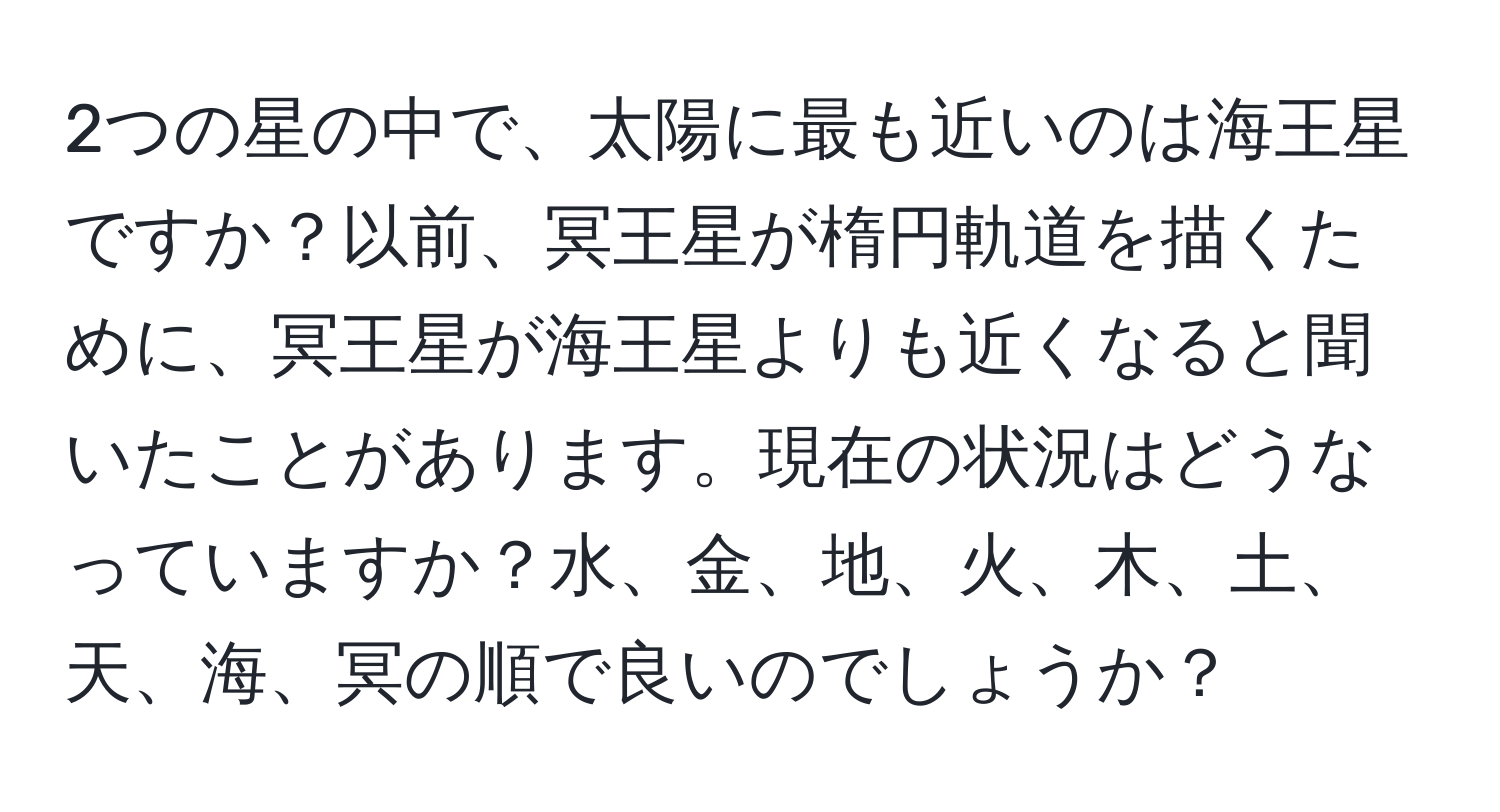 2つの星の中で、太陽に最も近いのは海王星ですか？以前、冥王星が楕円軌道を描くために、冥王星が海王星よりも近くなると聞いたことがあります。現在の状況はどうなっていますか？水、金、地、火、木、土、天、海、冥の順で良いのでしょうか？