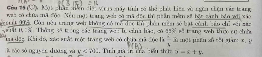 ( P. Một phần mềm diệt virus máy tính có thể phát hiện và ngăn chặn các trang 
web có chứa mã độc. Nếu một trang web có mã độc thì phần mềm sẽ bật cảnh báo với xác 
suất 99%. Còn nếu trang web không có mã độc thì phần mềm sẽ bật cảnh báo chỉ với xác 
suất 0, 1%. Thống kê trong các trang web bị cảnh báo, có 66% số trang web thực sự chứa 
mã độc. Khi đó, xác suất một trang web có chứa mã độc là  x/y  là một phân số tối giản; x, y
là các số nguyên dương và y<700</tex> . Tính giá trị của biểu thức S=x+y.