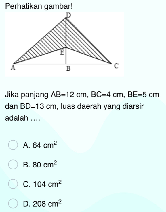 Perhatikan gambar!
Jika panjang AB=12cm, BC=4cm, BE=5cm
dan BD=13cm , luas daerah yang diarsir
adalah ....
A. 64cm^2
B. 80cm^2
C. 104cm^2
D. 208cm^2