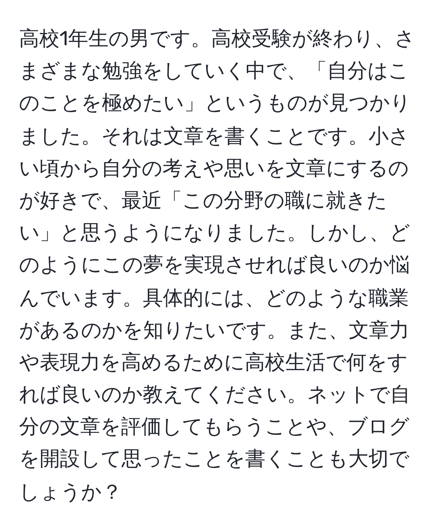 高校1年生の男です。高校受験が終わり、さまざまな勉強をしていく中で、「自分はこのことを極めたい」というものが見つかりました。それは文章を書くことです。小さい頃から自分の考えや思いを文章にするのが好きで、最近「この分野の職に就きたい」と思うようになりました。しかし、どのようにこの夢を実現させれば良いのか悩んでいます。具体的には、どのような職業があるのかを知りたいです。また、文章力や表現力を高めるために高校生活で何をすれば良いのか教えてください。ネットで自分の文章を評価してもらうことや、ブログを開設して思ったことを書くことも大切でしょうか？