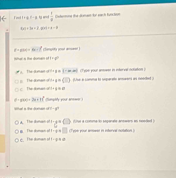 Find f+g.f-g.1g and  1/a  Determine the domain for each function
f(x)=3x+2, g(x)=x-9
(f+g)(x)=4x-f' (Simplify your answer)
What is the domain of f+g
The domain of f· g (-∈fty ,∈fty ) (Type your answer in interval notation )
≌. The domain of f+g 15  □  (Use a comma to separate answers as needed )
c The domain of f+g
(f-g)(x)=2x+11^4 (Simplify your answer)
What is the domain of f-g
A The domain of f-g is () (Use a comma to separate answers as needed )
B. The domain of f-g i5 □ (Type your answer in interval notation.)
c. The domain of f-g i o