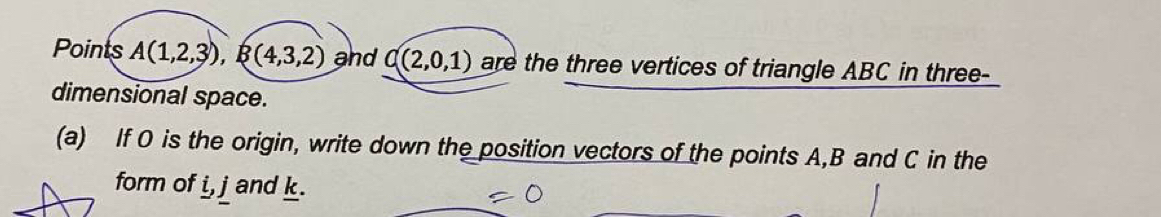 Points A(1,2,3), B(4,3,2) and C(2,0,1) are the three vertices of triangle ABC in three- 
dimensional space. 
(a) If O is the origin, write down the position vectors of the points A, B and C in the 
form of _ i, j and k.