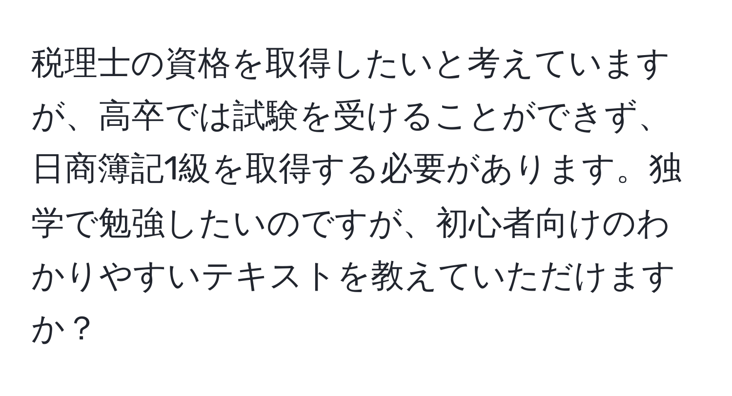 税理士の資格を取得したいと考えていますが、高卒では試験を受けることができず、日商簿記1級を取得する必要があります。独学で勉強したいのですが、初心者向けのわかりやすいテキストを教えていただけますか？