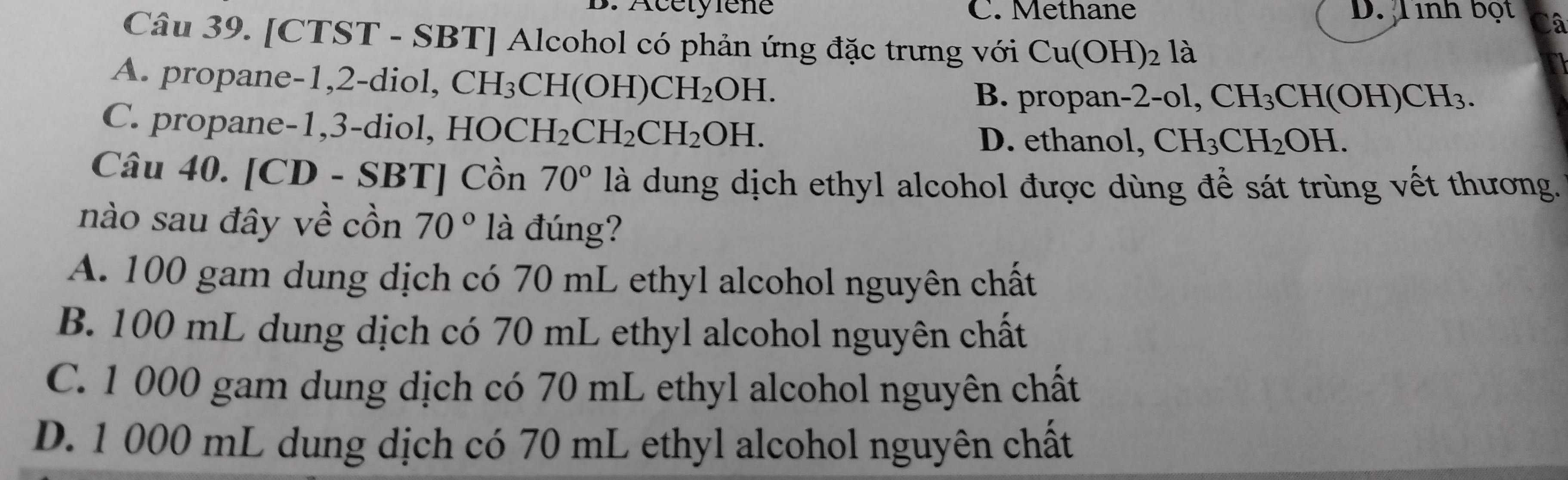 Acétylène C. Methane D. Tinh bột Câ
Câu 39. [CTST - SBT] Alcohol có phản ứng đặc trưng với Cu(OH)_2 là
A. propane -1, 2 -diol, CH_3CH(OH)CH_2OH. B. propan -2-ol, CH_3CH(OH)CH_3.
C ane di HOCH_2CH_2CH_2OH.
D. ethanol, CH_3CH_2OH. 
Câu 40. [CD - SBT] Cồn 70° là dung dịch ethyl alcohol được dùng để sát trùng vết thương.
nào sau đây về cồn 70° là đúng?
A. 100 gam dung dịch có 70 mL ethyl alcohol nguyên chất
B. 100 mL dung dịch có 70 mL ethyl alcohol nguyên chất
C. 1 000 gam dung dịch có 70 mL ethyl alcohol nguyên chất
D. 1 000 mL dung dịch có 70 mL ethyl alcohol nguyên chất