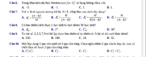 Trong khai triển nhị thức Newton của (2x+1)^5 só hạng khōng chúa xlà D. 1.
A. -5. B. -1. C. 5.
Câu 7. Với n là số nguyên dương bắt kì, n≥ 4 , công thức nào dưới đây đúng?
A. A_n^(4=frac (n-4)!)n!. B. A^4= 4!/(n-4)!  C. A_n^(4=frac n!)4!(n-4)!. D. A_n^(4=frac n!)(n-4)!. 
Câu 8, Có bao nhiêu cách chọn 2 học sinh từ một nhóm 38 học sinh?
A. A_8^(2. B. 2^38). C. C_(38)^2. D. 38^2. 
Câu 9. Từ các số 2, 3, 5, 7, 9 có thể lập được bao nhiêu số tự nhiên có 5 chữ số đội một khác nhau?
A. 120. B. 240. C. 24. D. 32.
Câu 10. Một hộp đụng 5 quả cầu xanh và 3 quả cầu vàng. Chọn ngẫu nhiên 2 quả cầu từ hộp đó, tính số
cách chọn đề được 2 quả cầu cùng màu
A. C_5^2. C_3^2. B. C_8^2. C. C_5^2. D. C_5^2+C_3^2,