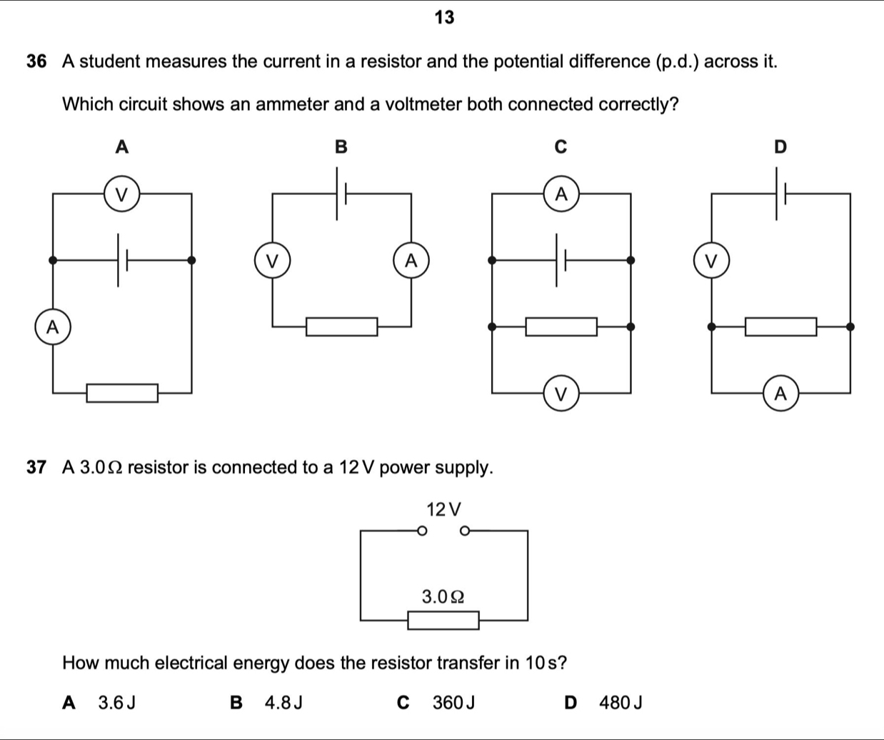 13
36 A student measures the current in a resistor and the potential difference (p.d.) across it.
Which circuit shows an ammeter and a voltmeter both connected correctly?
A
B
C
37 A 3.0Ω resistor is connected to a 12V power supply.
12V
3.0Ω
How much electrical energy does the resistor transfer in 10s?
A 3.6 J B 4.8 J C 360 J D 480 J