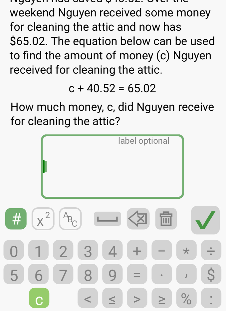 weekend Nguyen received some money 
for cleaning the attic and now has
$65.02. The equation below can be used 
to find the amount of money (c) Nguyen 
received for cleaning the attic.
c+40.52=65.02
How much money, c, did Nguyen receive 
for cleaning the attic? 
label optional 
# X^2
PBC
X
0 1 2 3 4 + * ÷
5 6 7 8 9 = . 1 $ 
C 
< 
> ≥ %