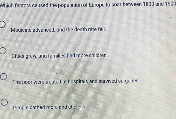 Which factors caused the population of Europe to soar between 1800 and 1900
Medicine advanced, and the death rate fell.
Cities grew, and families had more children.
The poor were treated at hospitals and survived surgeries.
People bathed more and ate less.