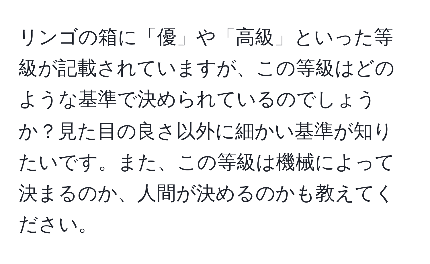 リンゴの箱に「優」や「高級」といった等級が記載されていますが、この等級はどのような基準で決められているのでしょうか？見た目の良さ以外に細かい基準が知りたいです。また、この等級は機械によって決まるのか、人間が決めるのかも教えてください。