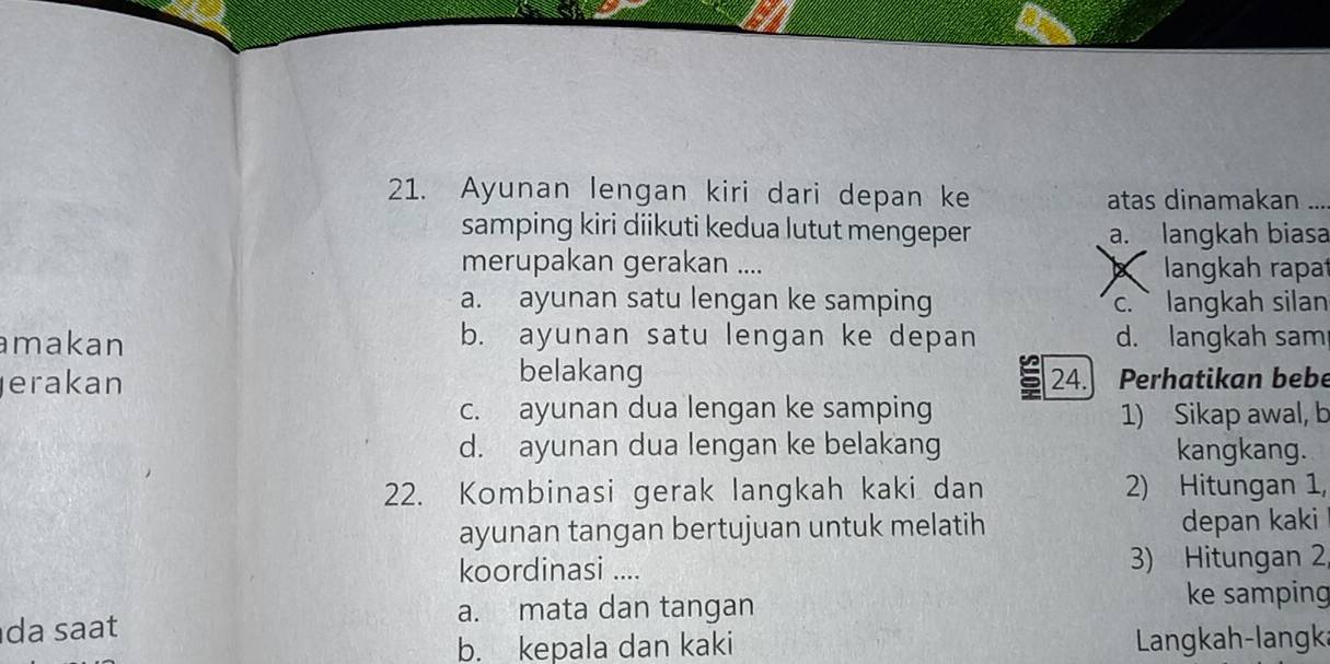 Ayunan lengan kiri dari depan ke atas dinamakan
samping kiri diikuti kedua lutut mengeper a. langkah biasa
merupakan gerakan .... X langkah rapa
a. ayunan satu lengan ke samping c.` langkah silan
amakan b. ayunan satu lengan ke depan d. langkah sam
belakang
erakan 24. Perhatikan bebe
c. ayunan dua lengan ke samping 1) Sikap awal, b
d. ayunan dua lengan ke belakang kangkang.
22. Kombinasi gerak langkah kaki dan 2) Hitungan 1,
ayunan tangan bertujuan untuk melatih depan kaki
koordinasi .... 3) Hitungan 2,
a. mata dan tangan
ke samping
da sat
b. kepala dan kaki Langkah-langka