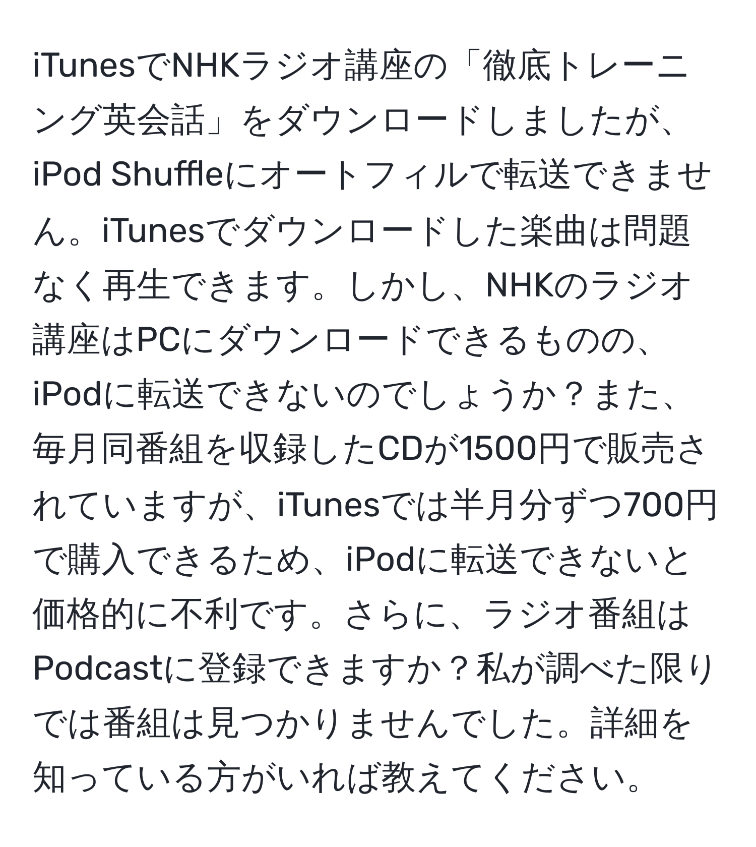 iTunesでNHKラジオ講座の「徹底トレーニング英会話」をダウンロードしましたが、iPod Shuffleにオートフィルで転送できません。iTunesでダウンロードした楽曲は問題なく再生できます。しかし、NHKのラジオ講座はPCにダウンロードできるものの、iPodに転送できないのでしょうか？また、毎月同番組を収録したCDが1500円で販売されていますが、iTunesでは半月分ずつ700円で購入できるため、iPodに転送できないと価格的に不利です。さらに、ラジオ番組はPodcastに登録できますか？私が調べた限りでは番組は見つかりませんでした。詳細を知っている方がいれば教えてください。