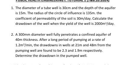 PÜblić Heälta Engineering T. TÜTÖrial I (788.10.2024 
1. The diameter of a tube well is 30cm and the depth of the aquifer 
is 15m. The radius of the circle of influence is 135m. the 
coefficient of permeability of the soil is 30m/day. Calculate the 
drawdown of the well when the yield of the well is 2000m^3 day. 
2. A 300mm diameter well fully penetrates a confined aquifer of
40m thickness. After a long period of pumping at a rate of
1.2m^3/min , the drawdowns in wells at 21m and 48m from the 
pumping well are found to be 2.3 and 1.9m respectively. 
Determine the drawdown in the pumped well.