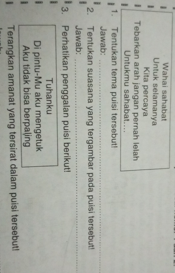 Wahai sahabat 
Untuk selamanya 
Kita percaya
8 Tebarkan arah jangan pernah lelah 
Untukmu sahabat.... 
1. Tentukan tema puisi tersebut! 
Jawab:_ 
2. Tentukan suasana yang tergambar pada puisi tersebut! 
Jawab:_ 
3. Perhatikan penggalan puisi berikut! 
Tuhanku 
Di pintu-Mu aku mengetuk 
Aku tidak bisa berpaling 
Terangkan amanat yang tersirat dalam puisi tersebut!