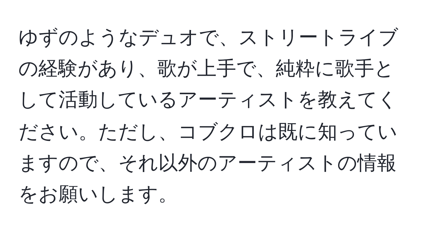 ゆずのようなデュオで、ストリートライブの経験があり、歌が上手で、純粋に歌手として活動しているアーティストを教えてください。ただし、コブクロは既に知っていますので、それ以外のアーティストの情報をお願いします。