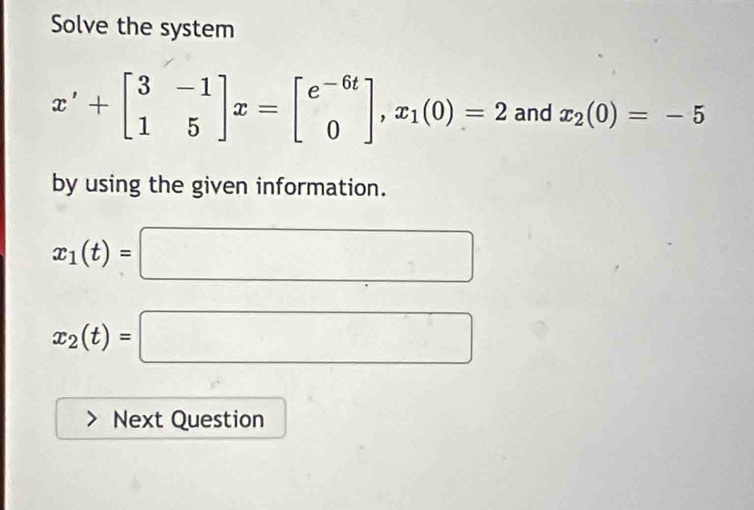 Solve the system
x'+beginbmatrix 3&-1 1&5endbmatrix x=beginbmatrix e^(-6t) 0endbmatrix , x_1(0)=2 and x_2(0)=-5
by using the given information.
x_1(t)=□
x_2(t)=□
Next Question