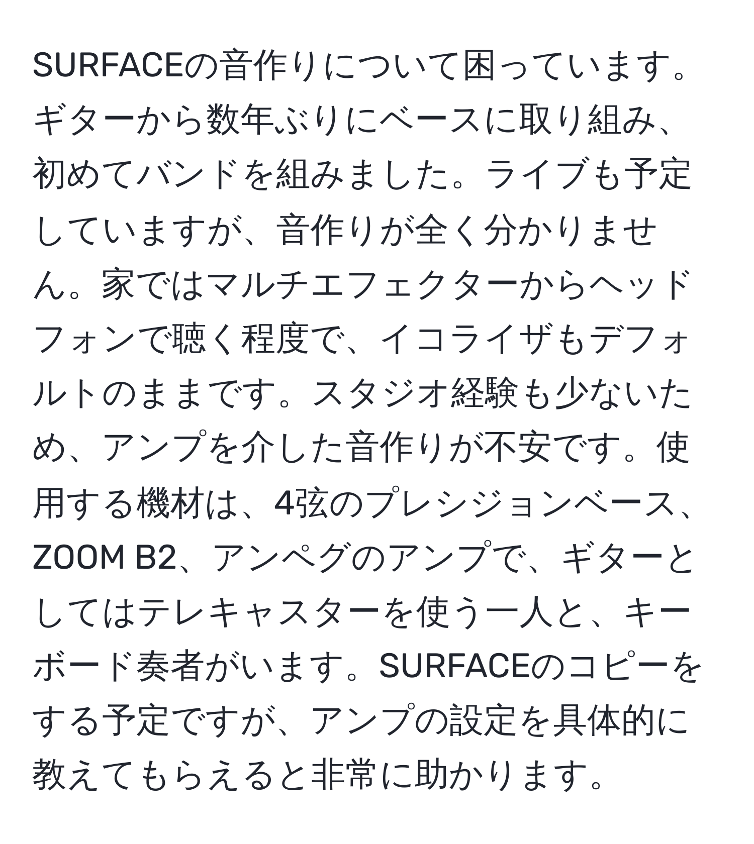 SURFACEの音作りについて困っています。ギターから数年ぶりにベースに取り組み、初めてバンドを組みました。ライブも予定していますが、音作りが全く分かりません。家ではマルチエフェクターからヘッドフォンで聴く程度で、イコライザもデフォルトのままです。スタジオ経験も少ないため、アンプを介した音作りが不安です。使用する機材は、4弦のプレシジョンベース、ZOOM B2、アンペグのアンプで、ギターとしてはテレキャスターを使う一人と、キーボード奏者がいます。SURFACEのコピーをする予定ですが、アンプの設定を具体的に教えてもらえると非常に助かります。