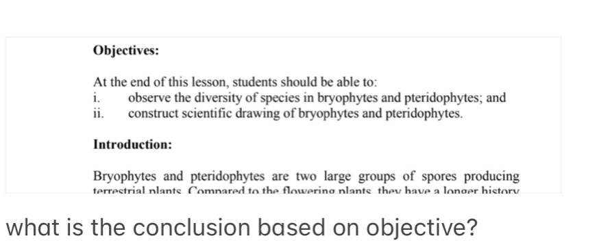 Objectives: 
At the end of this lesson, students should be able to: 
i. observe the diversity of species in bryophytes and pteridophytes; and 
ii. construct scientific drawing of bryophytes and pteridophytes. 
Introduction: 
Bryophytes and pteridophytes are two large groups of spores producing 
terrestrial plants Compared to the flowering plants they have a longer history 
what is the conclusion based on objective?