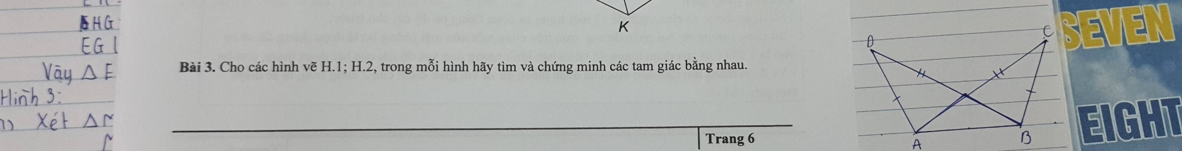 SEVEN 
Bài 3. Cho các hình vẽ H. 1; H. 2, trong mỗi hình hãy tìm và chứng minh các tam giác bằng nhau. 
Trang 6
EIGHT