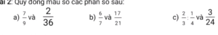 ai 2: Quy đồng mâu số các phân số sau:
a)  7/9  và  2/36   6/7  và  17/21  c)  2/3 : 1/4  và  3/24 
b)