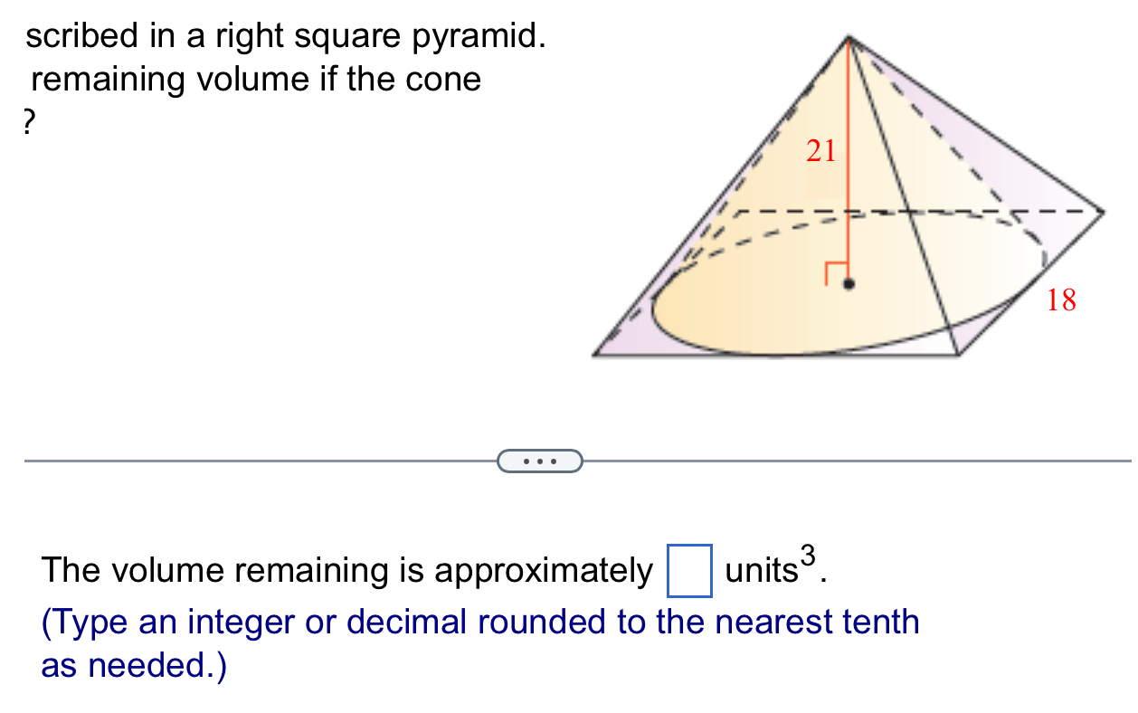 scribed in a right square pyramid. 
remaining volume if the cone 
? 
The volume remaining is approximately □ units^3. 
(Type an integer or decimal rounded to the nearest tenth 
as needed.)