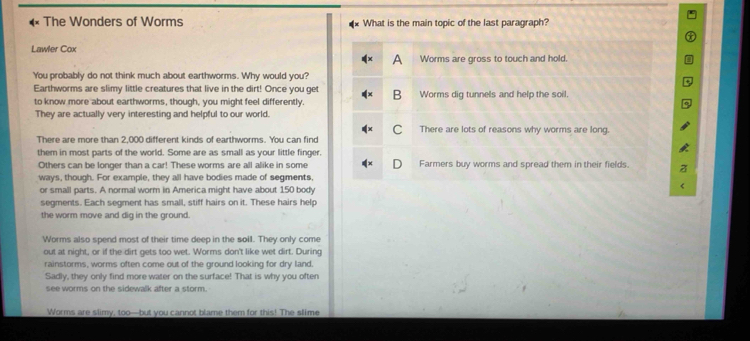 The Wonders of Worms What is the main topic of the last paragraph?
Lawler Cox
A Worms are gross to touch and hold.
You probably do not think much about earthworms. Why would you?
Earthworms are slimy little creatures that live in the dirt! Once you get B Worms dig tunnels and help the soil.
to know more about earthworms, though, you might feel differently.
They are actually very interesting and helpful to our world.
C There are lots of reasons why worms are long.
There are more than 2,000 different kinds of earthworms. You can find
them in most parts of the world. Some are as small as your little finger.
Others can be longer than a car! These worms are all alike in some Farmers buy worms and spread them in their fields.
ways, though. For example, they all have bodies made of segments,
or small parts. A normal worm in America might have about 150 body
segments. Each segment has small, stiff hairs on it. These hairs help
the worm move and dig in the ground.
Worms also spend most of their time deep in the soil. They only come
out at night, or if the dirt gets too wet. Worms don't like wet dirt. During
rainstorms, worms often come out of the ground looking for dry land.
Sadly, they only find more water on the surface! That is why you often
see worms on the sidewalk after a storm.
Worms are slimy, too—but you cannot blame them for this! The slime