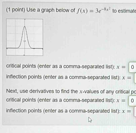 Use a graph below of f(x)=3e^(-8x^2) to estimate 
critical points (enter as a comma-separated list): x=10
inflection points (enter as a comma-separated list): x=
Next, use derivatives to find the x -values of any critical po 
critical points (enter as a comma-separated list): x=|0
inflection points (enter as a comma-separated list): x=