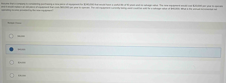 Assume that a company is considering purchasing a new piece of equipment for $240,000 that would have a useful life of 10 years and no salvage value. The new equipment would cost $20,000 per year to operate
and it would replace an old piece of equipment that costs $60,000 per year to operate. The old equipment currently being used could be sold for a salvage value of $40,000. What is the annual incremental net
operating income provided by the new equipment?
Multiple Choice
$16,000
$40,000
$24,000
$36,000