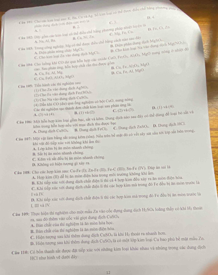 Cho các kim loại sau: K, Ba, Cư và Ag. Số kim loại có thể được điều chế bằng phương pháp đ
phần dung địch (với điện cực tro) là C. 3. D. 4.
A. 1 B. 2.
Cầu 102: Dây gồm các kim loại có thể điều chế bằng phương pháp nhiệt luyện là
A. Na, Al, Ba. B. Ca, Ni, Zn C. Mg. Fe, Cu. D. Fe, Cr, Zn.
Câu 103: Trong công nghiệp, Mg có thể được điều chế bằng cách nào sau đây
A. Điện phân nóng chây MgCl_2 B. Điện phân dung dịch MgSO;.
C. Cho kim loại Zn vào dung địchl MgCl_2 D. Cho kim loại Na vào dung dịch Mg(NO_3)_2.
Câu 104: Cho luồng khí CO dư qua hỗn hợp các oxide CuC Fe_2O_3,Al_2O_3,MgO nung nóng ở nhiệt độ
cao. Sau phân ứng, hỗn hợp chất rắn thu được gồm Cu,Fe,Al_2O_3, MgO.
B.
A. Cu,Fe,Al,Mg.
D. Cu,Fe,Al,MgO.
C. Cu,FeO,Al_2O_3,MgO.
Câu 105: Tiến hành các thí nghiệm sau:
(1) Cho Zn vào dung dịch AgNO_3.
(2) Cho Fe vão dung dịch Fe_2(SO_4)_3.
(3) Cho Na vào dung dịch CuSO_4
(4) Dẫn khí CO (dư) qua ống nghiệm có bột CuO, nung nóng.
Các thí nghiệm tạo thành đơn chất kim loại sau phân ứng là:
A. (3) và (4). B. (1) vå (2). C. (2) và (3). D. (1) và (4).
Câu 106: Một hỗn hợp kim loại gồm bạc, sắt và kẽm. Dung dịch nào sau đây có thể dùng để loại bỏ sắt và
kẽm trong hỗn hợp nếu với mục đích thu được bạc
A. Dung djch CuSO₄. B. Dung dịch FeCl₂. C. Dung dịch ZnSO₄. D. Dung dịch HCl.
Câu 107: Một vật làm bằng sắt tráng kêm (tôn). Nếu trên bề mặt đó có vết sây sát sâu tới lớp sắt bên trong,
khi vật đỏ tiếp xúc với không khí ẩm thì:
A. Lớp kẽm bị ăn mòn nhanh chóng.
B. Sắt bị ăn mòn nhanh chóng.
C. Kẽm và sắt đều bị ăn mòn nhanh chóng.
D. Không có hiện tượng gì xảy ra.
Câu 108: Cho các hợp kim sau: Cu-Fe (I); Zn-Fe (II); Fe-C (III); Sn-Fe (IV). Đáp án sai là
A. Hợp kim (II) dễ bị ăn mòn điện hóa trong môi trường không khí ẩm.
B. Khi tiếp xúc với dung dịch chất điện li thì cả 4 hợp kim đều xãy ra ăn mòn điện hóa.
C. Khi tiếp xúc với dung dịch chất điện li thì các hợp kim mà trong đỏ Fe đều bị ăn mòn trước là
I và IV.
D. Khi tiếp xúc với dung dịch chất điện li thì các hợp kim mà trong đó Fe đều bị ăn mòn trước là
I, III và IV.
Câu 109: Thực hiện thí nghiệm cho một mẫu Zn vào cốc đựng dung dịch H_2SO_4 loãng thấy có khí H_2 thoát
ra, sau đó thêm vào cốc vài giọt dung dịch CuSO₄
A. Bản chất của thí nghiệm là ăn mòn hóa học.
B. Bản chất của thí nghiệm là ăn mòn điện hóa.
C. Hiện tượng sau khi thêm dung dịch CuSO₄ là khí H₂ thoát ra nhanh hơn.
D. Hiện tượng sau khi thêm dung dịch CuSO₄ là có một lớp kim loại Cu bao phủ bề mặt mẫu Zn.
Câu 110: Có bốn thanh sắt được đặt tiếp xúc với những kim loại khác nhau và nhúng trong các dung dịch
HCl như hình vẽ dưới đây:
12