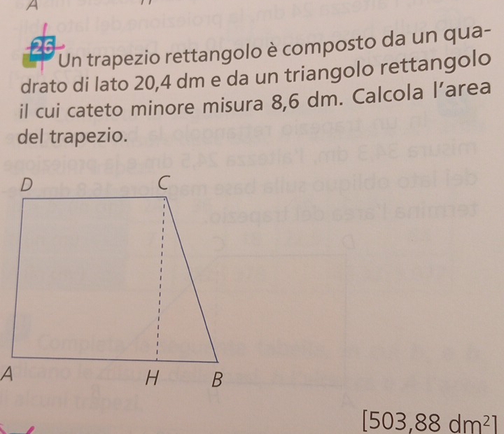 A 
Un trapezio rettangolo è composto da un qua- 
drato di lato 20,4 dm e da un triangolo rettangolo 
il cui cateto minore misura 8,6 dm. Calcola l’area 
del trapezio.
[503,88dm^2]